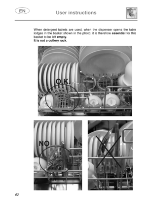 Page 27 
 
User instructions   
 
62   
When detergent tablets are used, when the dispenser opens the table 
lodges in the basket shown in the photo; it is therefore essentialfor this 
basket to be left empty. 
It is not a cutlery rack. 
 
  
        
 