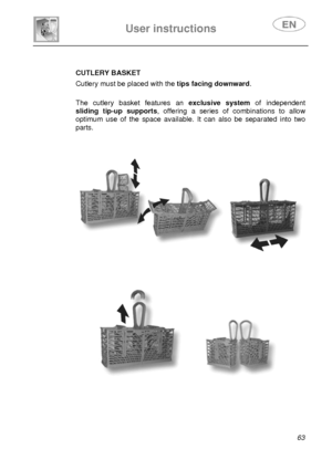 Page 28 
 
User instructions   
 
 
63  
 
CUTLERY BASKET  Cutlery must be placed with the tips facing downward.   
The cutlery basket features an exclusive system of independent 
sliding tip-up supports, offering a series of combinations to allow 
optimum use of the space available. It can also be separated into two 
parts.  
 
 
 
 
 
 
 
 
          
 
 
 