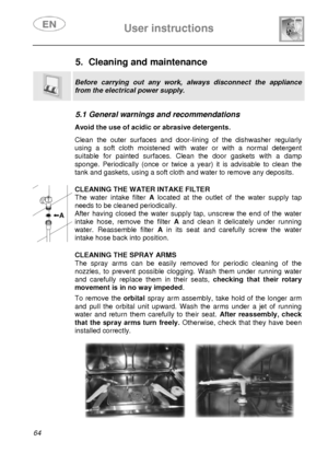 Page 29 
 
User instructions   
 
64  
5.  Cleaning and maintenance  
 
Before carrying out any work, always disconnect the appliance 
from the electrical power supply. 
 
 
5.1 General warnings and recommendations   Avoid the use of acidic or abrasive detergents.  Clean the outer surfaces and door-lining of the dishwasher regularly 
using a soft cloth moistened with water or with a normal detergent 
suitable for painted surfaces. Clean the door gaskets with a damp 
sponge. Periodically (once or twice a year)...