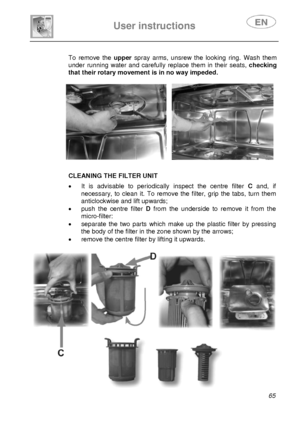 Page 30 
 
User instructions   
 
 
65   To remove the upperspray arms, unsrew the looking ring. Wash them 
under running water and carefully replace them in their seats, checking 
that their rotary movement is in no way impeded. 
 
     
 
 
 
  
 
 CLEANING THE FILTER UNIT  •  It is advisable to periodically inspect the centre filter C and, if 
necessary, to clean it. To remove the filter, grip the tabs, turn them  
anticlockwise and lift upwards; 
•  push the centre filter D from the underside to remove it...