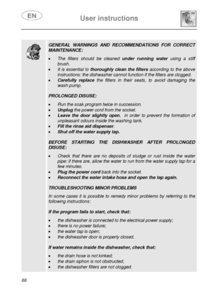 Page 31 
 
User instructions   
 
66   
 
  
 GENERAL WARNINGS AND RECOMMENDATIONS FOR CORRECT 
MAINTENANCE:  
• The filters should be cleaned under running water using a stiff 
brush. 
• It is essential to thoroughly clean the filters according to the above 
instructions: the dishwasher cannot function if the filters are clogged. 
• Carefully replace the filters in their seats, to avoid damaging the 
wash pump. 
 
PROLONGED DISUSE:  
• Run the soak program twice in succession. 
• Unplug the power cord from the...