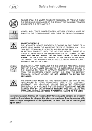 Page 5 Safety instructions 
 
 
40 
 
 DO NOT DRINK THE WATER RESIDUES WHICH MAY BE PRESENT INSIDE 
THE DISHES OR DISHWASHER AT THE END OF THE WASHING PROGRAM 
AND BEFORE THE DRYING CYCLE.  
 KNIVES AND OTHER SHARP-POINTED KITCHEN UTENSILS MUST BE 
PLACED IN THE CUTLERY BASKET WITH THEIR TIPS FACING DOWNWARD.  
 AQUASTOP MODELS 
THE AQUASTOP DEVICE PREVENTS FLOODING IN THE EVENT OF A 
WATER LEAK. WHEN THE AQUASTOP DEVICE IS TRIPPED, CALL IN A 
QUALIFIED TECHNICIAN TO  IDENTIFY AND REPAIR THE FAULT. 
IN MODELS...