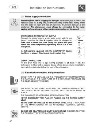 Page 7 
 
Installation instructions   
 
42  2.1 Water supply connection  
  
 Preventing the risk of clogging or damage: if the water pipe is new or has not been used for a long time, before connecting to the water supply check that the water is clear and free of impurities, to prevent damage to the appliance. The dishwasher must always be connected to the water system with new hoses; old or used hoses must never be reused.   
 
 
   
CONNECTING TO THE WATER SUPPLY Connect the intake hose to a cold water...