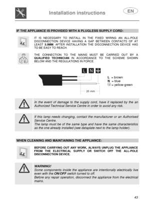 Page 8 
 
Installation instructions   
 
 
43   IF THE APPLIANCE IS PROVIDED WITH A PLUGLESS SUPPLY CORD: 
 
 
IT IS NECESSARY TO INSTALL IN THE FIXED WIRING AN ALL-POLE DISCONNECTION DEVICE HAVING A GAP BETWEEN CONTACTS OF AT LEAST 3.5MM. AFTER INSTALLATION THE DISCONNECTION DEVICE HAS TO BE EASY TO REACH. 
 
 
THE CONNECTION TO THE MAINS MUST BE CARRIED OUT BY A QUALIFIED TECHNICIAN IN ACCORDANCE TO THE SCHEME SHOWN BELOW AND THE REGULATIONS IN FORCE. 
 
  
 
L  = brown 
N  = blue 
 = yellow-green 
 
 
 
In...