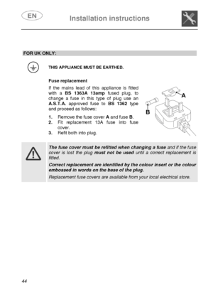 Page 9 
 
Installation instructions   
 
44   
 
 
FOR UK ONLY: 
 
 THIS APPLIANCE MUST BE EARTHED. 
  Fuse replacement  If the mains lead of this appliance is fitted 
with a BS 1363A 13ampfused plug, to 
change a fuse in this type of plug use an 
A.S.T.A. approved fuse to BS 1362type 
and proceed as follows:  1. Remove the fuse cover A and fuse B. 
2. Fit replacement 13A fuse into fuse 
cover. 
3. Refit both into plug. 
   
   
 
 The fuse cover must be refitted when changing a fuse and if the fuse 
cover is...