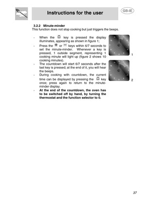 Page 11
 
Instructions for the user 
 
 
 37 
3.2.2 Minute-minder 
This function does not stop cookin g but just triggers the beeps. 
 
- When the  key is pressed the display 
illuminates, appearing as shown in figure 1; 
-  Press the  or  keys within 6/7 seconds to 
set the minute-minder.  Whenever a key is 
pressed, 1 outside segment, representing 1 
cooking minute will light up (figure 2 shows 10 
cooking minutes). 
-  The countdown will start 6/7 seconds after the 
last key is pressed; at the end of it, you...