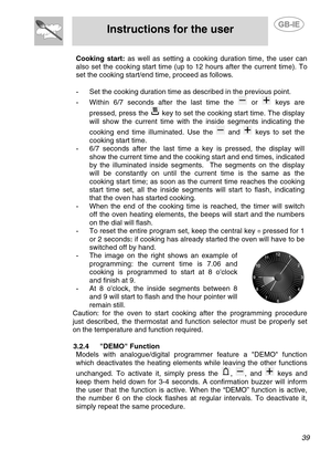 Page 13
 
Instructions for the user 
 
 
 39 
Cooking start: as well as setting a cooking duration time, the user can 
also set the cooking start time (up to 12 hours after the current time). To 
set the cooking start/end time, proceed as follows. 
 
-  Set the cooking duration time as described in the previous point. 
- Within 6/7 seconds after the last time the  or  keys are 
pressed, press the 
 key to set the cooking start time. The display 
will show the current time with the inside segments indicating the...