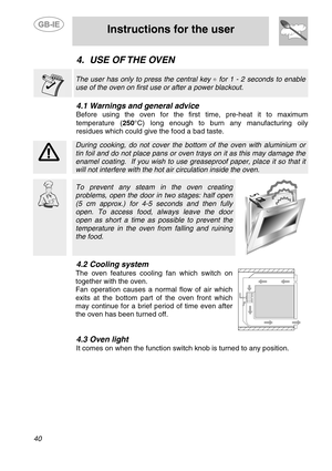Page 14
 
 
Instructions for the user 
 
40 
4. USE OF THE OVEN   
 
The user has only to press the central key  for 1 - 2 seconds to enable 
use of the oven on first use or after a power blackout. 
 
4.1  Warnings and general advice 
Before using the oven for the first time, pre-heat it to maximum 
temperature ( 250°C) long enough to burn any manufacturing oily 
residues which could give the food a bad taste. 
 
 
 During cooking, do not cover the botto m of the oven with aluminium or 
tin foil and do not...