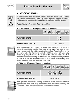 Page 16
 
 
Instructions for the user 
 
42 
6. COOKING HINTS  
 
 In fan-assisted mode preheating s hould be carried out at 30/40°C above 
the cooking temperature. This consi derably shortens cooking times and 
reduces power consumption, as well  as giving better cooking results.  
 
 Keep the oven door closed during cooking  
 
6.1 Traditional cooking (multifunction models)  
          FUNCTION SWITCH 
 
   THERMOSTAT SWITCH  
 
50  ÷ 250°C   
 
This traditional cooking method, in which heat comes from above...