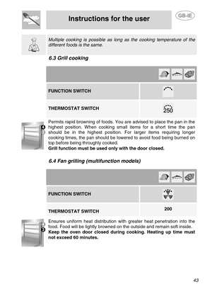 Page 17
 
Instructions for the user 
 
 
 43  
  
 Multiple cooking is possible as long as the cooking temperature of the 
different foods is the same. 
6.3 Grill cooking 
  
        FUNCTION SWITCH 
 
    THERMOSTAT SWITCH  
 
  .
 
Permits rapid browning of foods. You are advised to place the pan in the 
highest position. When cooking small items for a short time the pan 
should be in the highest position. For larger items requiring longer 
cooking times, the pan should be lowered to avoid food being burned...