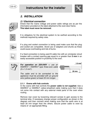 Page 4
 
 
Instructions for the installer 
 
30 
2. INSTALLATION 
 
2.1  Electrical connection 
 
Check that the mains voltage and power cable ratings are as per the 
information provided on the label attached to the oven door frame.   
This label must never be removed. 
 
 
It is obligatory for the electrical system to be earthed according to the 
methods required by safety rules. 
 
 
If a plug and socket connection is being used make sure that the plug 
and socket are compatible. Avoid use of adapters and...