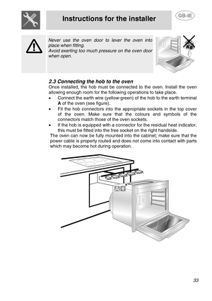 Page 7
 
Instructions for the installer 
 
 
 33  
  
 Never use the oven door to lever the oven into 
place when fitting. 
Avoid exerting too much pressure on the oven door 
when open. 
  
2.3 Connecting the hob to the oven 
Once installed, the hob must be connec ted to the oven. Install the oven 
allowing enough room for the following operations to take place.
 
•   Connect the earth wire (yellow-green)  of the hob to the earth terminal 
A  of the oven (see figure). 
•  Fit the hob connectors into the...