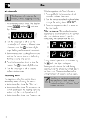 Page 18Use
18
Minute minder
1. Press the temperature knob. The display 
shows   and the   indicator 
light flashes.
2. Turn the knob right or left to set the 
duration (from 1 minute to 4 hours). After 
a few seconds, the   indicator light 
stops flashing and the countdown starts.
3. Select the required cooking function and 
wait for the buzzer to sound, indicating 
that the cooking time is over.
4. Press the temperature knob to stop the 
buzzer. The
  indicator light flashes.
5. Turn the knob right or left to...