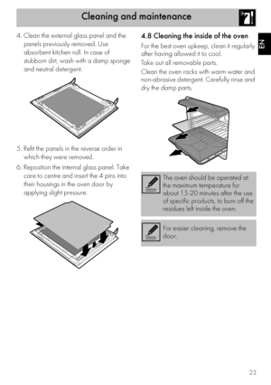 Page 23Cleaning and maintenance
23
EN
4. Clean the external glass panel and the 
panels previously removed. Use 
absorbent kitchen roll. In case of 
stubborn dirt, wash with a damp sponge 
and neutral detergent.
5. Refit the panels in the reverse order in 
which they were removed.
6. Reposition the internal glass panel. Take 
care to centre and insert the 4 pins into 
their housings in the oven door by 
applying slight pressure.4.8 Cleaning the inside of the oven
For the best oven upkeep, clean it regularly...