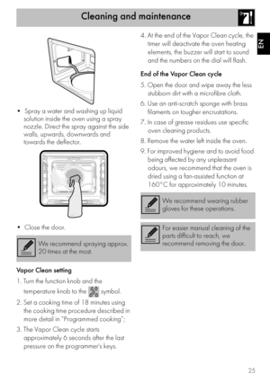 Page 25Cleaning and maintenance
25
EN

solution inside the oven using a spray 
nozzle. Direct the spray against the side 
walls, upwards, downwards and 
towards the deflector.

Vapor Clean setting
1. Turn the function knob and the 
temperature knob to the   symbol.
2. Set a cooking time of 18 minutes using 
the cooking time procedure described in 
more detail in “Programmed cooking”;
3. The Vapor Clean cycle starts 
approximately 6 seconds after the last 
pressure on the programmers keys.4. At the end of the...