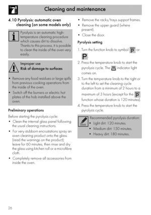 Page 26Cleaning and maintenance
26
4.10 Pyrolysis: automatic oven 
cleaning (on some models only)
Preliminary operations
Before starting the pyrolysis cycle:

the usual cleaning instructions.

oven cleaning product onto the glass 
(read the warnings on the product); 
leave for 60 minutes, then rinse and dry 
the glass using kitchen roll or a microfibre 
cloth.

inside the oven.

present).

Pyrolysis setting
1. Turn the function knob to symbol   or 
.
2. Press the temperature knob to start the 
pyrolysis cycle....