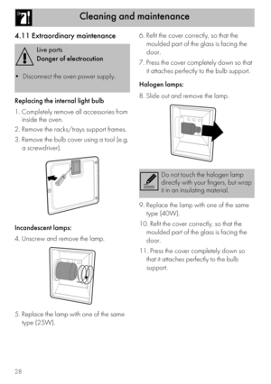 Page 28Cleaning and maintenance
28
4.11 Extraordinary maintenance
Replacing the internal light bulb
1. Completely remove all accessories from 
inside the oven.
2. Remove the racks/trays support frames.
3. Remove the bulb cover using a tool (e.g. 
a screwdriver).
Incandescent lamps:
4. Unscrew and remove the lamp.
5. Replace the lamp with one of the same 
type (25W).6. Refit the cover correctly, so that the 
moulded part of the glass is facing the 
door.
7. Press the cover completely down so that 
it attaches...