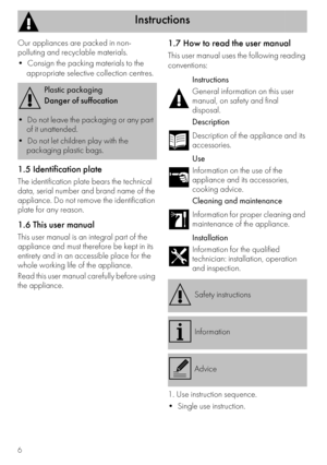 Page 6Instructions
6
Our appliances are packed in non-
polluting and recyclable materials.

appropriate selective collection centres.
1.5 Identification plate
The identification plate bears the technical 
data, serial number and brand name of the 
appliance. Do not remove the identification 
plate for any reason.
1.6 This user manual
This user manual is an integral part of the 
appliance and must therefore be kept in its 
entirety and in an accessible place for the 
whole working life of the appliance.
Read...