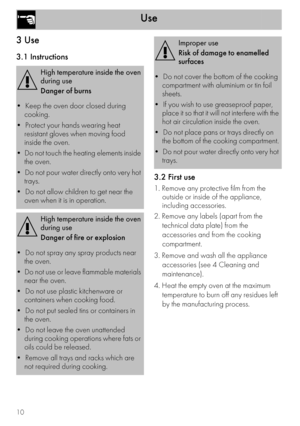 Page 10Use
10
3 Use
3.1 Instructions
3.2 First use
1. Remove any protective film from the 
outside or inside of the appliance, 
including accessories.
2. Remove any labels (apart from the 
technical data plate) from the 
accessories and from the cooking 
compartment.
3. Remove and wash all the appliance 
accessories (see 4 Cleaning and 
maintenance).
4. Heat the empty oven at the maximum 
temperature to burn off any residues left 
by the manufacturing process.
High temperature inside the oven 
during use
Danger...