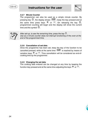 Page 11
 
 
Instructions for the user 
 
34 
3.2.7  Minute Counter 
The programmer can also be used as a simple minute counter. By 
pressing key 
, the display shows ; keep the key pressed and at 
the same time press keys 
 or . On releasing the key , 
programmed counting will begin and t he display will show the current 
time and the symbol 
. 
   
After set-up, to see the remaining time, press the key . 
Use as a minute counter does not inte rrupt functioning of the oven at the 
end of the programmed time....