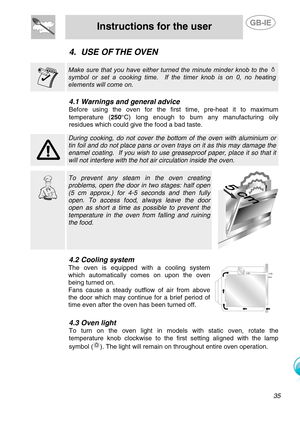 Page 12
 
Instructions for the user  
  
4. USE OF THE OVEN    Make sure that you have either turned the minute minder knob to the  
symbol or set a cooking time.  If the timer knob is on 0, no heating 
elements will come on.     
4.1 Warnings and general advice 
Before using the oven for the first time, pre-heat it to maximum 
temperature ( 250°C) long enough to burn any manufacturing oily 
residues which could give the food a bad taste. 
  During cooking, do not cover the botto m of the oven with aluminium or...