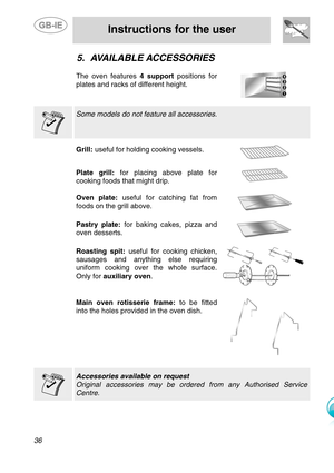 Page 13
 
 
Instructions for the user 
 
36 
5. AVAILABLE ACCESSORIES 
 
The oven features  4 support positions for 
plates and racks of different height. 
    Some models do not feature all accessories.  
    Grill:  useful for holding cooking vessels. 
  
Plate grill:  for placing above plate for 
cooking foods that might drip.  
 
Oven plate:  useful for catching fat from 
foods on the grill above. 
  
Pastry plate:  for baking cakes, pizza and 
oven desserts. 
  
    
Roasting spit:  useful for cooking...