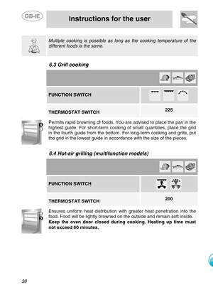 Page 15
 
 
Instructions for the user 
 
38    Multiple cooking is possible as long  as the cooking temperature of the 
different foods is the same. 
   
6.3 Grill cooking   
        FUNCTION SWITCH 
 
         225 THERMOSTAT SWITCH   . Permits rapid browning of foods. You are advised to place the pan in the 
highest guide. For short-term cooking  of small quantities, place the grid 
in the fourth guide from the bottom. For long-term cooking and grills, put 
the grid in the lowest guide in accordance with the...