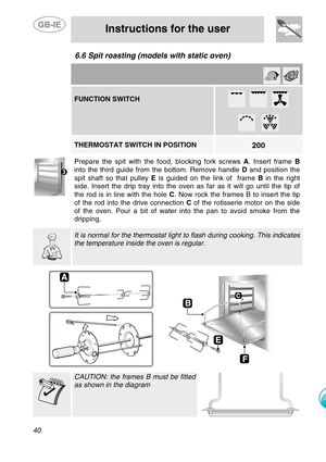 Page 17
 
 
Instructions for the user 
 
40 
6.6  Spit roasting (models  with static oven)   
    
FUNCTION SWITCH 
 
      
        
200 THERMOSTAT SWITCH IN POSITION    Prepare the spit with the fo od, blocking fork screws A. Insert frame  B 
into the third guide from the bottom. Remove handle  D and position the 
spit shaft so that pulley  E is guided on the link of  frame  B in the right 
side. Insert the drip tray into the oven  as far as it will go until the tip of 
the rod is in line with the hole  C....