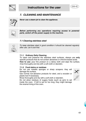 Page 20
 
Instructions for the user  
  
7. CLEANING AND MAINTENANCE    Never use a steam jet to clean the appliance. 
 
     Before performing any operat ions requiring access to powered 
parts, switch off the power supply to the machine. 
   
7.1 Cleaning stainless steel    To keep stainless steel in good cond ition it should be cleaned regularly 
after use. Let it cool first. 
   7.1.1 Ordinary Daily Cleaning 
To clean and preserve the stainl ess steel surfaces, always use only 
specific products that do...