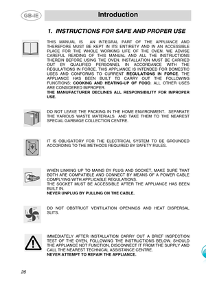 Page 3
 Introduction 
 
1. INSTRUCTIONS FOR SAFE AND PROPER USE 
 
 
THIS MANUAL IS  AN INTEGRAL PART OF THE APPLIANCE AND 
THEREFORE MUST BE KEPT IN ITS ENTIRETY AND IN AN ACCESSIBLE 
PLACE FOR THE WHOLE WORKING LIFE OF THE OVEN. WE ADVISE 
CAREFUL READING OF THIS MANUAL AND ALL THE INSTRUCTIONS 
THEREIN BEFORE USING THE OVEN. INSTALLATION MUST BE CARRIED 
OUT BY QUALIFIED PERSONNEL IN ACCORDANCE WITH THE 
REGULATIONS IN FORCE. THIS APPLIANCE IS INTENDED FOR DOMESTIC 
USES AND CONFORMS TO CURRENT  REGULATIONS...