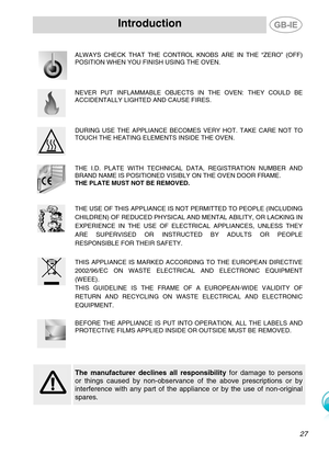 Page 4
Introduction   
 
  
 ALWAYS CHECK THAT THE CONTROL KNOBS ARE IN THE “ZERO” (OFF) 
POSITION WHEN YOU FINISH USING THE OVEN. 
 
  
NEVER PUT INFLAMMABLE OBJECTS IN THE OVEN: THEY COULD BE 
ACCIDENTALLY LIGHTED AND CAUSE FIRES. 
  
DURING USE THE APPLIANCE BECOMES VERY HOT. TAKE CARE NOT TO 
TOUCH THE HEATING ELEMENTS INSIDE THE OVEN. 
  
THE I.D. PLATE WITH TECHNICAL DATA, REGISTRATION NUMBER AND 
BRAND NAME IS POSITIONED VISIBLY ON THE OVEN DOOR FRAME. 
THE PLATE MUST NOT BE REMOVED.  
  
THE USE OF...