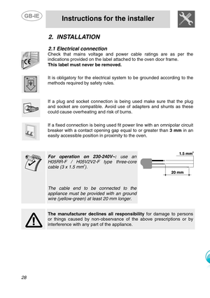 Page 5
 
 
Instructions for the installer 
 
28 
2. INSTALLATION 
 
2.1  Electrical connection 
 
Check that mains voltage and power cable ratings are as per the 
indications provided on the label attached to the oven door frame.   
This label must never be removed.  
 
 
It is obligatory for the electrical system to be grounded according to the 
methods required by safety rules. 
 
 
If a plug and socket connection is being used make sure that the plug 
and socket are compatible. Avoid use of adapters and...