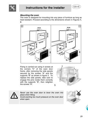 Page 6
 
Instructions for the installer  
  
Mounting the oven 
The oven is designed for mounting into any piece of furniture as long as 
heat-resistant. Proceed according to the dimensions shown in Figures 1, 
2 .
  
  
Fixing is carried out using 4 screws at 
the corners C of the oven door 
frame, after removing the side panels 
secured by the screws A and the 
supports B as shown in figure 3.  To 
replace the side panels, take care to 
engage the pins inside them correctly 
with the supports B, then...