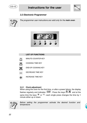 Page 9
 
 
Instructions for the user 
 
32 
3.2  Electronic Programmer 
   The programmer user instructi ons are valid only for the main oven.  
  
 
  
 
 
  LIST OF FUNCTIONS     MINUTE-COUNTER KEY     COOKING TIME KEY     END-OF-COOKING KEY     DECREASE TIME KEY     INCREASE TIME KEY    
 
 
3.2.1 Clock adjustment 
When using the oven for the first time, or after a power failure, the display 
flashes regularly and indicates 
. Press the keys    and at the 
same time the keys 
 or : each single press changes...