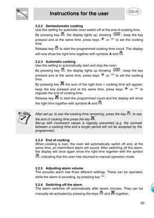 Page 10
 
Instructions for the user  
  
3.2.2 Semiautomatic cooking 
Use this setting for automatic oven switch-off at the end of cooking time.  
By pressing key , the display lights up, showing ; keep the key 
pressed and at the same time, press keys 
 or  to set the cooking 
time.  
Release key  to start the programmed cooking time count. The display 
will now show the right time together with symbols  A and 
. 
 
3.2.3  Automatic cooking 
Use this setting to automatically start and stop the oven. 
By...