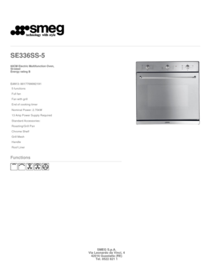 Page 1 
   
SE336SS
-5   
 

60CM Electric Multifunction Oven,  
St/steel  

Energy rating B 
 

EAN13: 8017709092191 
5 functions
Full fan
Fan with grill
End of cooking timer
Nominal Power: 2.70kW
13 Amp Power Supply Required
Standard Accessories: 
Roasting/Grill Pan
Chrome Shelf
Grill Mesh
Handle
Roof Liner
Functions
 
 
 
  
 
 
SMEG S.p.A.Via Leonardo da Vinci, 442016 Guastalla (RE)Tel. 0522 821 1 