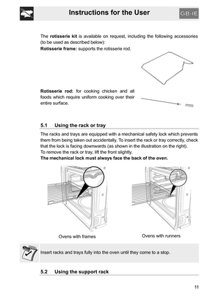 Page 11Instructions for the User
11 The rotisserie kit is available on request, including the following accessories
(to be used as described below):
Rotisserie frame: supports the rotisserie rod.
Rotisserie rod: for cooking chicken and all
foods which require uniform cooking over their
entire surface.
5.1 Using the rack or tray
The racks and trays are equipped with a mechanical safety lock which prevents
them from being taken out accidentally. To insert the rack or tray correctly, check
that the lock is facing...