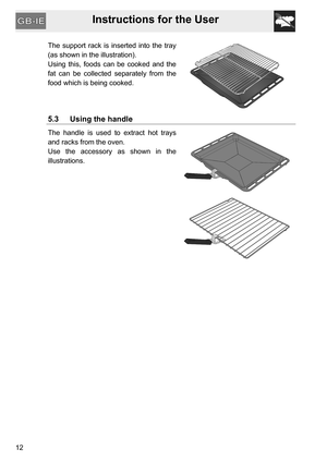 Page 12Instructions for the User
12The support rack is inserted into the tray
(as shown in the illustration).
Using this, foods can be cooked and the
fat can be collected separately from the
food which is being cooked.
5.3 Using the handle
The handle is used to extract hot trays
and racks from the oven.
Use the accessory as shown in the
illustrations. 