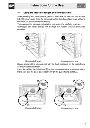 Page 13Instructions for the User
13
5.4 Using the rotisserie rod (on some models only)
When cooking with the rotisserie, position the frame on the third runner (see
6.2.1 Oven runners). Once the frame is inserted, the shaped part must sit facing
outwards (as shown in the illustration).
Then prepare the rotisserie rod with the food, using the clip forks provided.
So that you can handle the rod with the food on it readily, screw on the handle
provided.
Ovens with frames
Ovens with runners
Having prepared the...