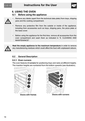 Page 14Instructions for the User
14
6. USING THE OVEN
6.1 Before using the appliance
•  Remove any labels (apart from the technical data plate) from trays, dripping
pans and the cooking compartment.
•  Remove any protective film from the outside or inside of the appliance,
including from accessories such as trays, dripping pans, the pizza plate or
the base cover.
•  Before using the appliance for the first time, remove all accessories from the
oven compartment and wash them as indicated in “8. CLEANING AND...