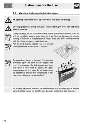 Page 16Instructions for the User
16
6.3 Warnings and general advice for usage
All cooking operations must be carried out with the door closed.
Cooking processes using the grill / fan-assisted grill must not last more
than 20 minutes.
During cooking, do not cover the bottom of the oven with aluminium or tin foil
and do not place pans or oven trays on it as this may damage the enamel
coating. If you wish to use greaseproof paper, place it so that it will not interfere
with the hot air circulation inside the...