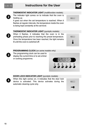 Page 18Instructions for the User
18
THERMOSTAT INDICATOR LIGHT (multifunction models)
The indicator light comes on to indicate that the oven is
heating up.
It goes out when the set temperature is reached; When it
flashes at regular intervals, the temperature inside the oven
is being kept constantly at the set level.
THERMOSTAT INDICATOR LIGHT (pyrolytic models)
When it flashes, it indicates that the oven is in the
preheating phase prior to reaching the preset temperature.
Once the temperature has been reached,...