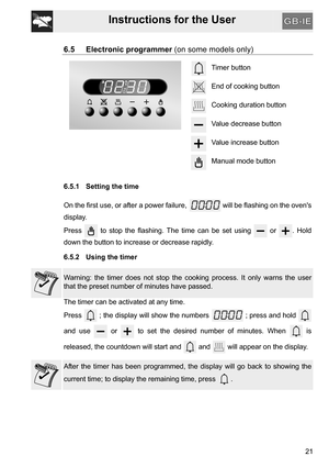 Page 21Instructions for the User
21
6.5 Electronic programmer (on some models only)
Timer button
End of cooking button
Cooking duration button
Value decrease button
Value increase button
Manual mode button
6.5.1 Setting the time
On the first use, or after a power failure,   will be flashing on the ovens
display.
Press   to stop the flashing. The time can be set using   or  . Hold
down the button to increase or decrease rapidly.
6.5.2 Using the timer
Warning: the timer does not stop the cooking process. It only...