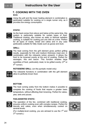 Page 24Instructions for the User
24
7. COOKING WITH THE OVEN
ECO:
Using the grill and the lower heating element in combination is
particularly suitable for cooking on a single runner only, as it
provides low energy consumption.
STATIC:
As the heat comes from above and below at the same time, this
system is particularly suitable for certain types of food.
Traditional cooking, also known as static or thermal radiation
cooking, is suitable for cooking just one dish at a time. Perfect
for all types of roasts, bread...