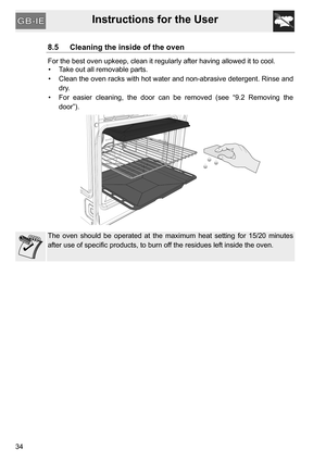 Page 34Instructions for the User
34
8.5 Cleaning the inside of the oven
For the best oven upkeep, clean it regularly after having allowed it to cool. 
•  Take out all removable parts.
•  Clean the oven racks with hot water and non-abrasive detergent. Rinse and
dry.
•  For easier cleaning, the door can be removed (see “9.2 Removing the
door”).
The oven should be operated at the maximum heat setting for 15/20 minutes
after use of specific products, to burn off the residues left inside the oven. 