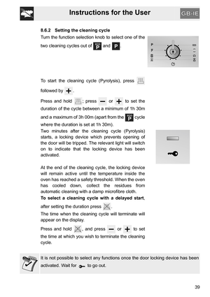 Page 39Instructions for the User
39
8.6.2 Setting the cleaning cycle
Turn the function selection knob to select one of the
two cleaning cycles out of   and  .
To start the cleaning cycle (Pyrolysis), press 
followed by  .
Press and hold  ; press   or   to set the
duration of the cycle between a minimum of 1h 30m
and a maximum of 3h 00m (apart from the   cycle
where the duration is set at 1h 30m).
Two minutes after the cleaning cycle (Pyrolysis)
starts, a locking device which prevents opening of
the door will be...