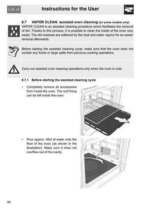 Page 40Instructions for the User
40
8.7 VAPOR CLEAN: assisted oven cleaning (on some models only)
VAPOR CLEAN is an assisted cleaning procedure which facilitates the removal
of dirt. Thanks to this process, it is possible to clean the inside of the oven very
easily. The dirt residues are softened by the heat and water vapour for an easier
removal afterwards.
Before starting the assisted cleaning cycle, make sure that the oven does not
contain any foods or large spills from previous cooking operations.
Carry out...