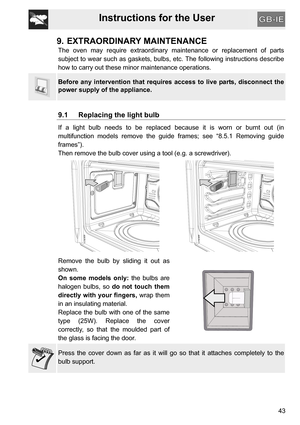 Page 43Instructions for the User
43
9. EXTRAORDINARY MAINTENANCE
The oven may require extraordinary maintenance or replacement of parts
subject to wear such as gaskets, bulbs, etc. The following instructions describe
how to carry out these minor maintenance operations.
Before any intervention that requires access to live parts, disconnect the
power supply of the appliance.
9.1 Replacing the light bulb
If a light bulb needs to be replaced because it is worn or burnt out (in
multifunction models remove the guide...