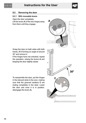 Page 44Instructions for the User
44
9.2 Removing the door
9.2.1 With moveable levers
Open the door completely.
Lift the levers A of the two hinges away
from them until they engage.
Grasp the door on both sides with both
hands, lift it forming an angle of around
30° and remove it.
If the hinges have not unlocked, repeat
the operation, raising the levers A and
keeping the door slightly raised.
To reassemble the door, put the hinges
in the relevant slots in the oven, making
sure that the grooved sections C are...