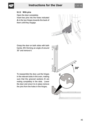Page 45Instructions for the User
45
9.2.2 With pins
Open the door completely.
Insert two pins into the holes indicated
A in the two hinges towards the back of
them until they engage.
Grasp the door on both sides with both
hands, lift it forming an angle of around
30° and remove it.
To reassemble the door, put the hinges
in the relevant slots in the oven, making
sure that the grooved sections C are
resting completely in the slots.  Lower
the door and once it is in place remove
the pins from the holes in the...